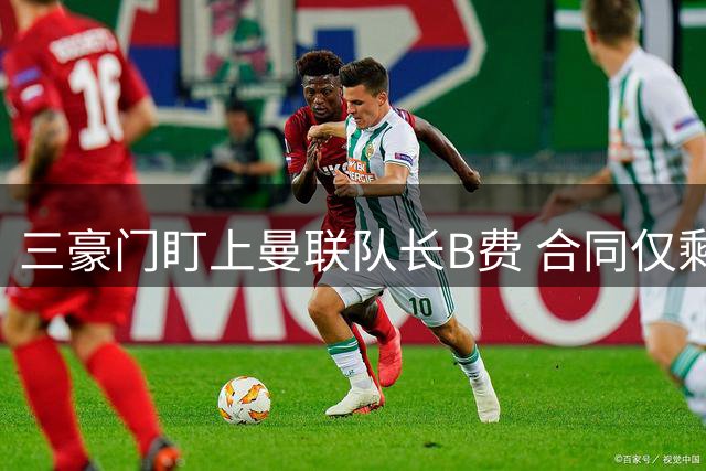 三豪门盯上曼联队长B费 合同仅剩一年引争夺