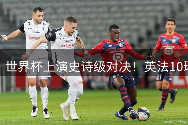 世界杯上演史诗级对决！英法10球大战刷新纪录，姆巴佩超越梅西