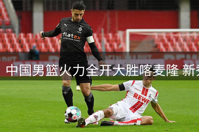 中国男篮火力全开大胜喀麦隆 新秀集体爆发创赛事新高