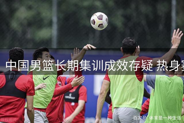 中国男篮长期集训成效存疑 热身赛暴露老问题难解