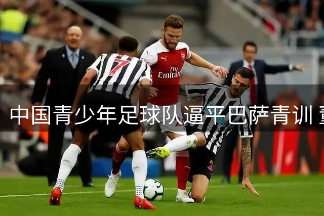 中国青少年足球队逼平巴萨青训 董路为队员争取国字号机会
