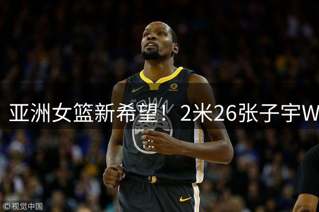 亚洲女篮新希望！2米26张子宇WNBA选秀行情飙升 冲击历史性状元