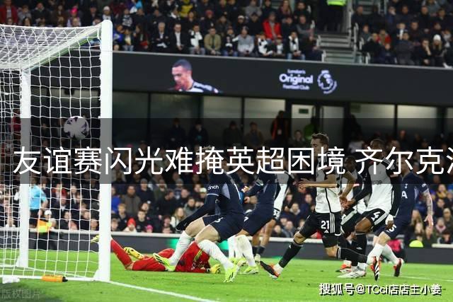 友谊赛闪光难掩英超困境 齐尔克泽曼联生涯或迎转折点