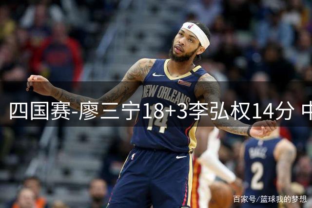 四国赛-廖三宁18+3李弘权14分 中国男篮胜格鲁吉亚