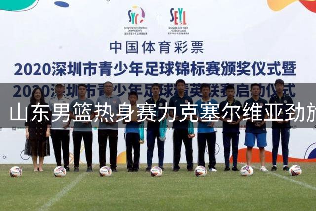 山东男篮热身赛力克塞尔维亚劲旅 七名小将齐发力展现新气象