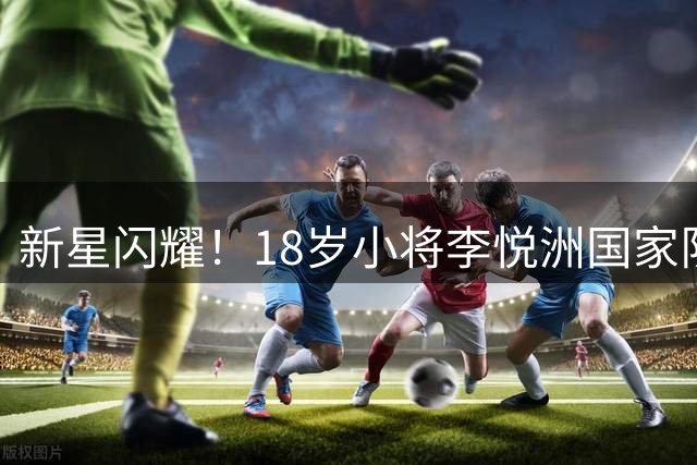 新星闪耀！18岁小将李悦洲国家队首秀展现潜力