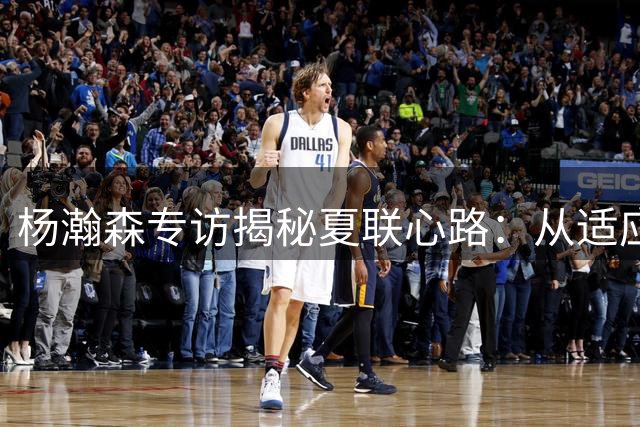 杨瀚森专访揭秘夏联心路：从适应期到爆发期仅用一年