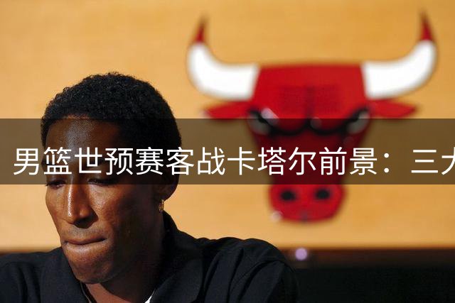 男篮世预赛客战卡塔尔前景：三大利好与一重隐忧