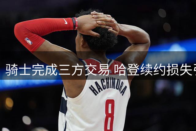 骑士完成三方交易 哈登续约损失引热议