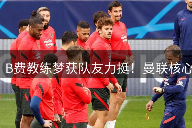 B费教练梦获队友力挺！曼联核心被看好未来执掌教鞭
