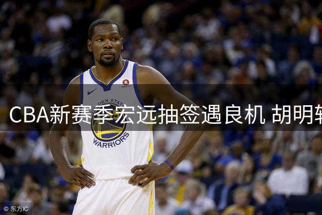 CBA新赛季宏远抽签遇良机 胡明轩火线驰援国家队引热议