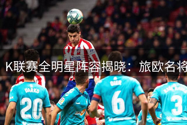 K联赛全明星阵容揭晓：旅欧名将领衔 8月5日对决英超豪门曼城